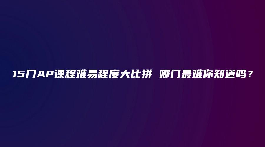 15门AP课程难易程度大比拼 哪门最难你知道吗？