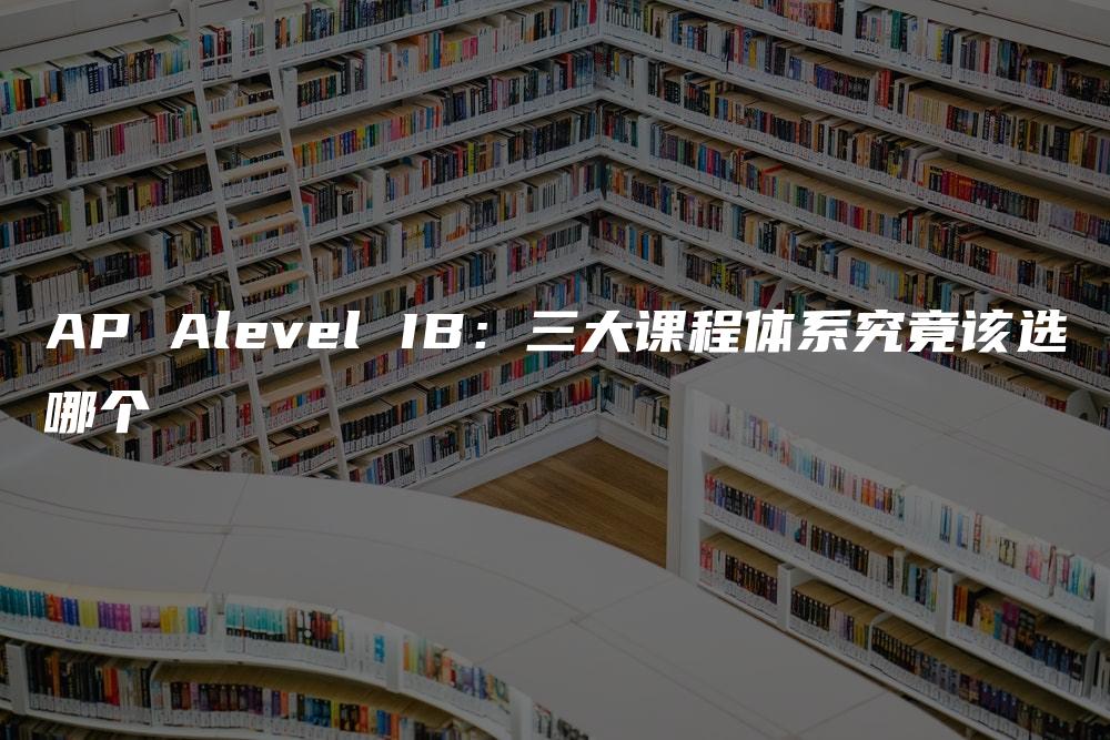 AP Alevel IB：三大课程体系究竟该选哪个