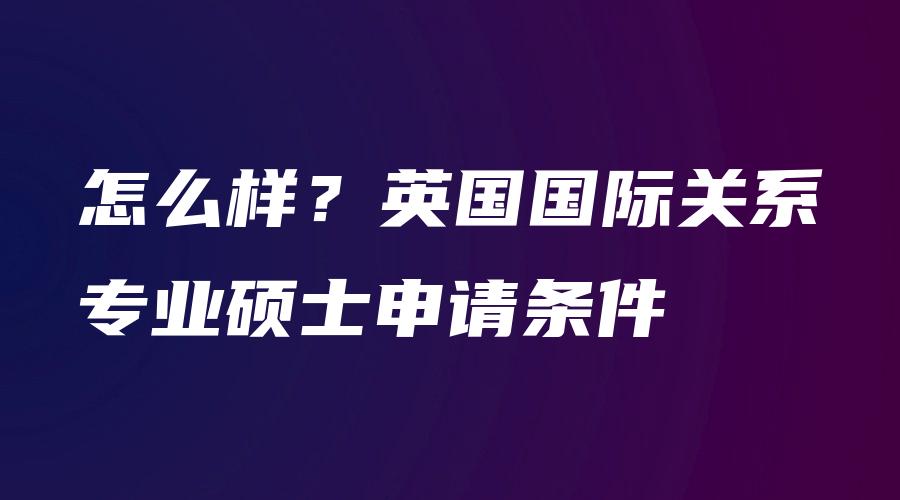 怎么样？英国国际关系专业硕士申请条件