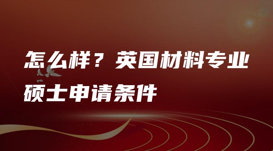 怎么样？英国材料专业硕士申请条件