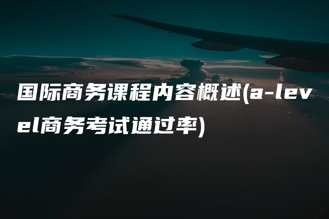 国际商务课程内容概述(a-level商务考试通过率)