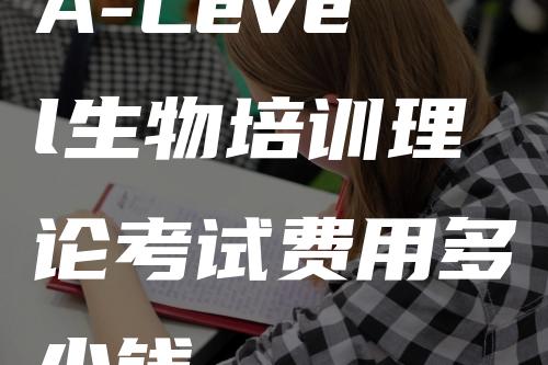 A-Level生物培训理论考试费用多少钱