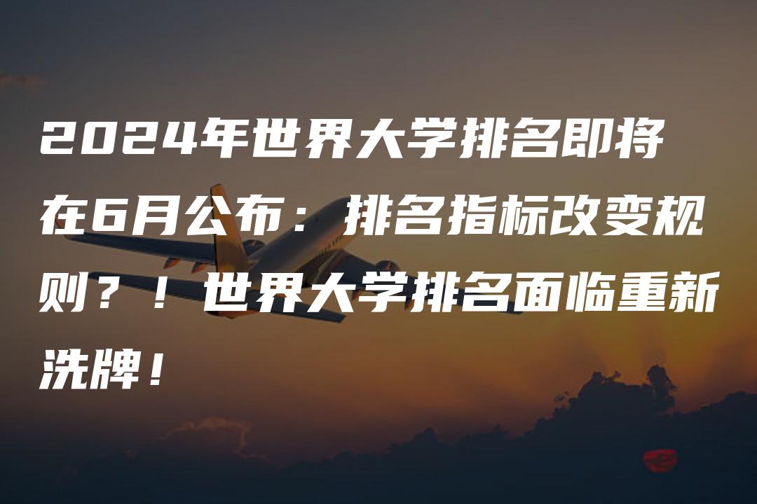 2024年世界大学排名即将在6月公布：排名指标改变规则？！世界大学排名面临重新洗牌！