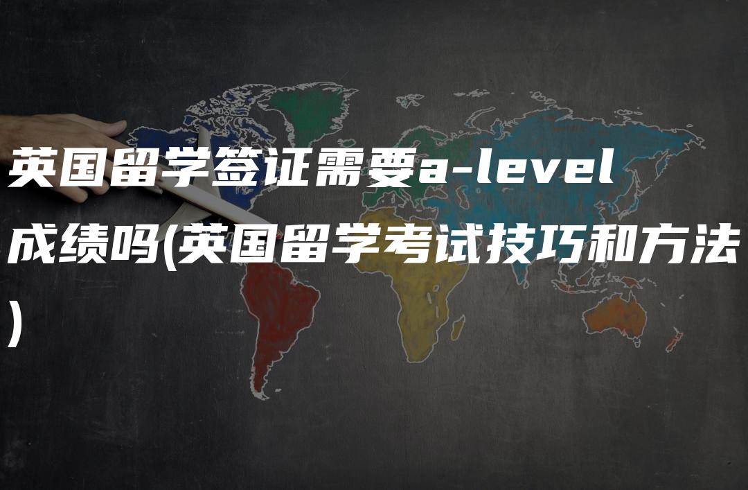 英国留学签证需要a-level成绩吗(英国留学考试技巧和方法)