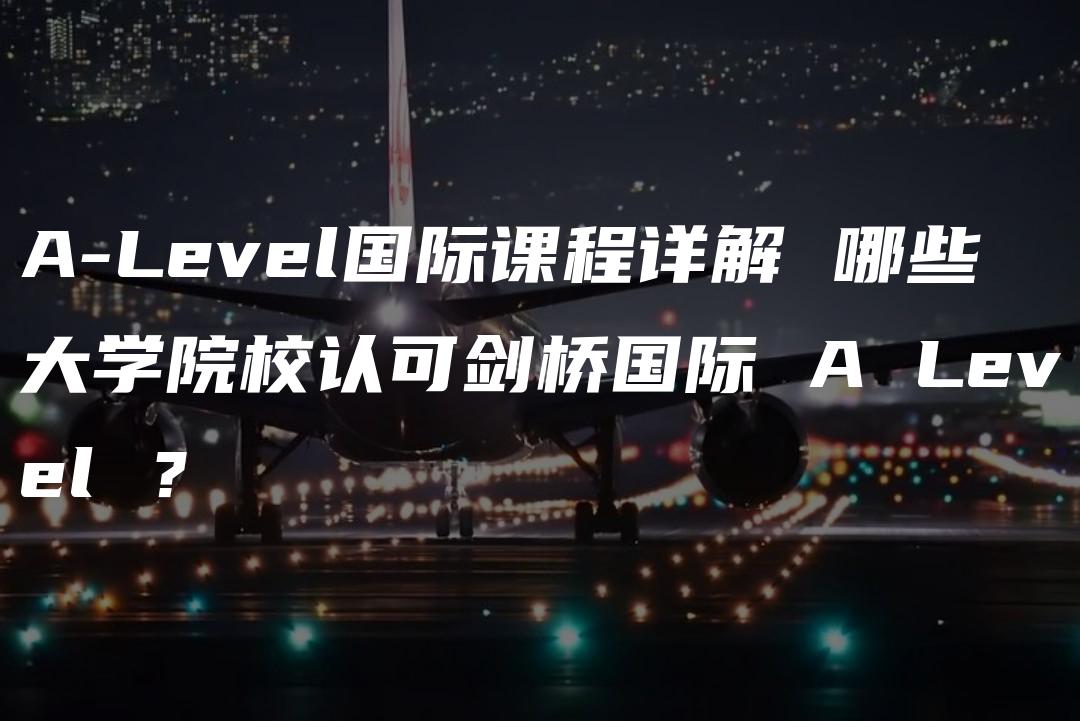 A-Level国际课程详解 哪些大学院校认可剑桥国际 A Level ？