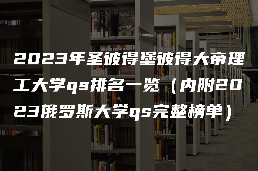 2023年圣彼得堡彼得大帝理工大学qs排名一览（内附2023俄罗斯大学qs完整榜单）