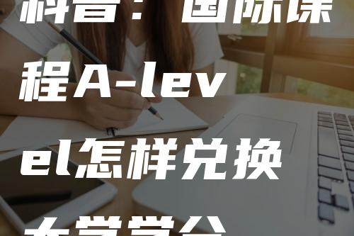 科普：国际课程A-level怎样兑换大学学分