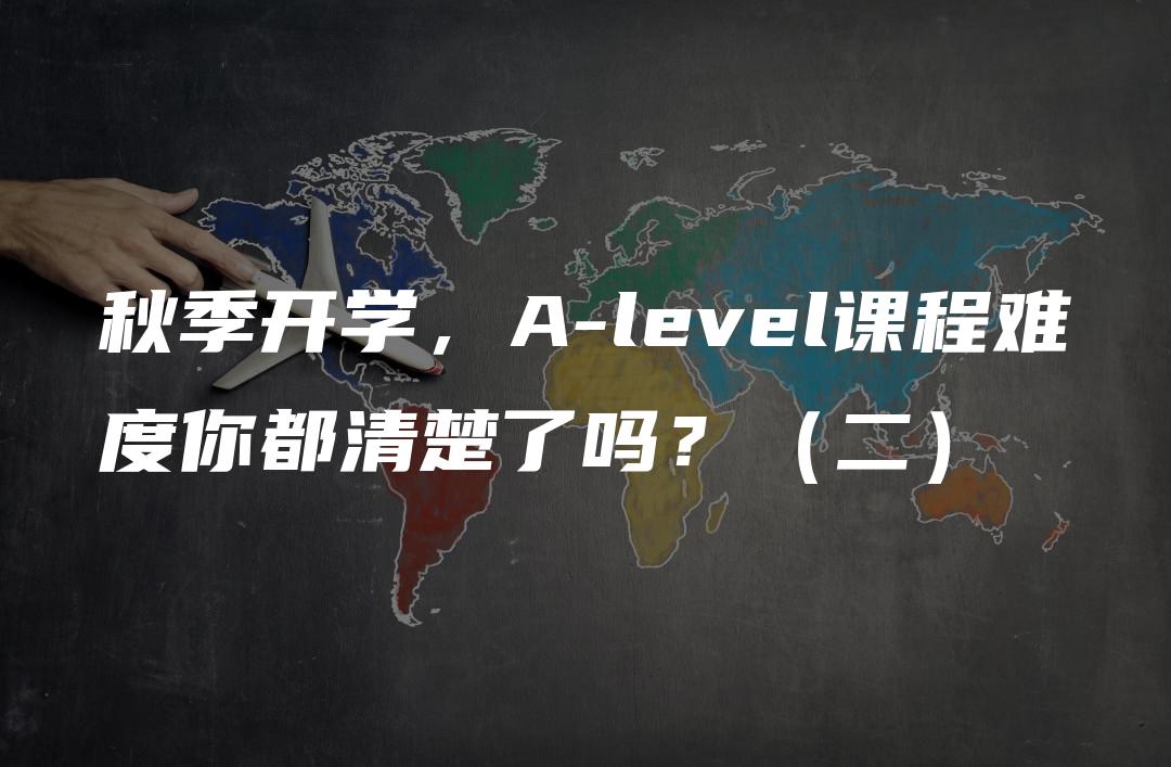 秋季开学，A-level课程难度你都清楚了吗？（二）