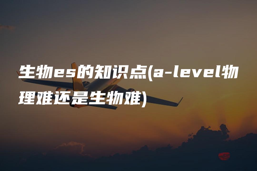 生物es的知识点(a-level物理难还是生物难)