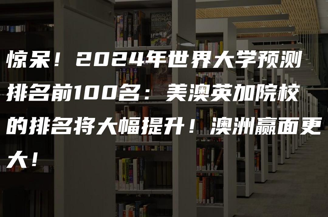 惊呆！2024年世界大学预测排名前100名：美澳英加院校的排名将大幅提升！澳洲赢面更大！