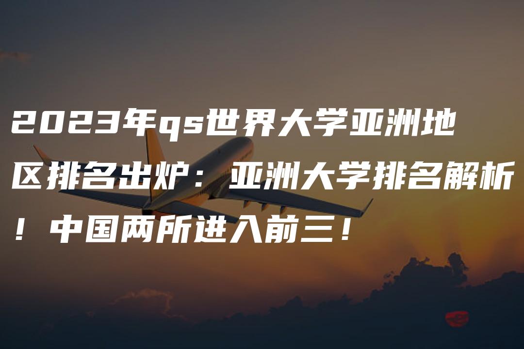 2023年qs世界大学亚洲地区排名出炉：亚洲大学排名解析！中国两所进入前三！