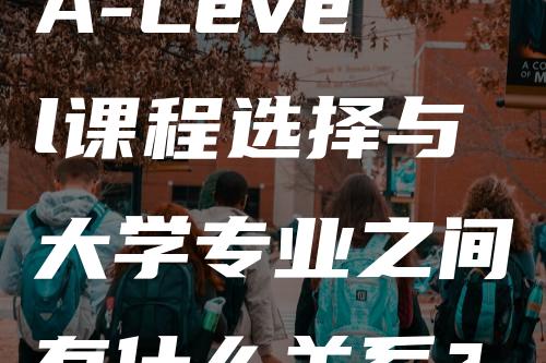 A-Level课程选择与大学专业之间有什么关系？