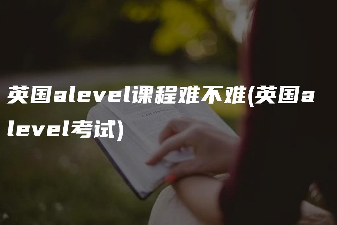 英国alevel课程难不难(英国a level考试)