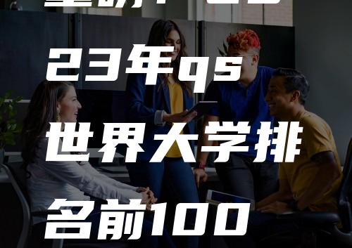 重磅！2023年qs世界大学排名前100名：全球高校大洗牌！麻省理工继续霸榜！剑桥反超！