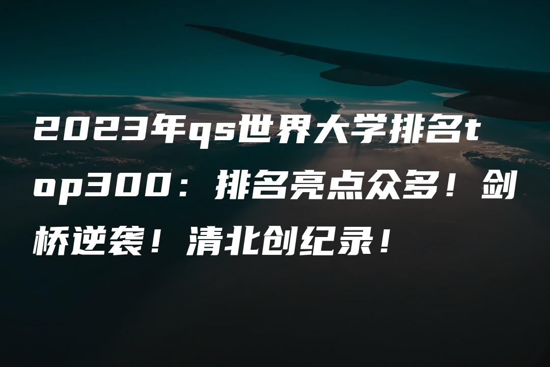 2023年qs世界大学排名top300：排名亮点众多！剑桥逆袭！清北创纪录！