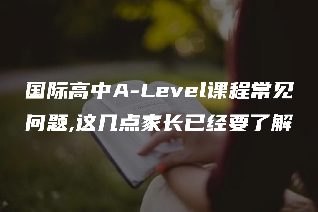 国际高中A-Level课程常见问题,这几点家长已经要了解