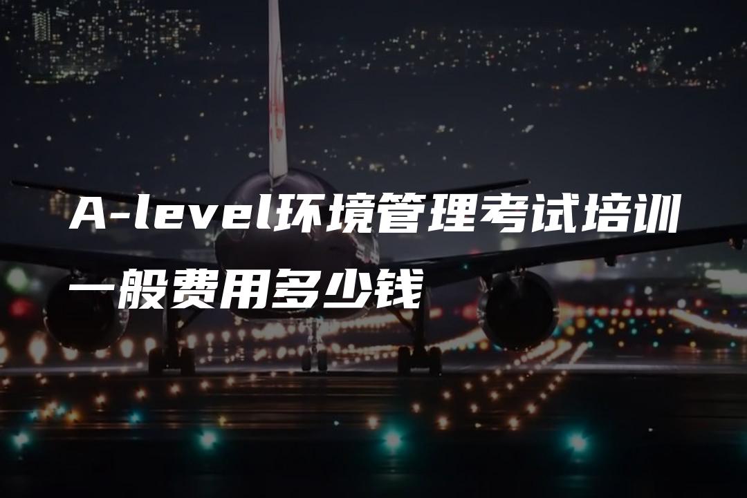 A-level环境管理考试培训一般费用多少钱