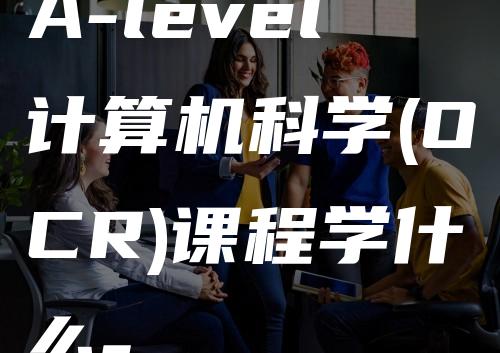 A-level计算机科学(OCR)课程学什么-