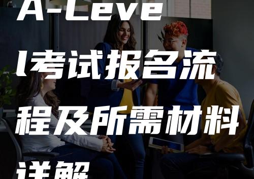 A-Level考试报名流程及所需材料详解