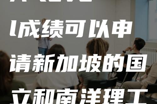 A-level成绩可以申请新加坡的国立和南洋理工大学吗？怎么申请？