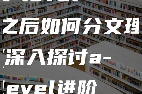 a-level之后如何分文理(深入探讨a-level进阶课程导师)