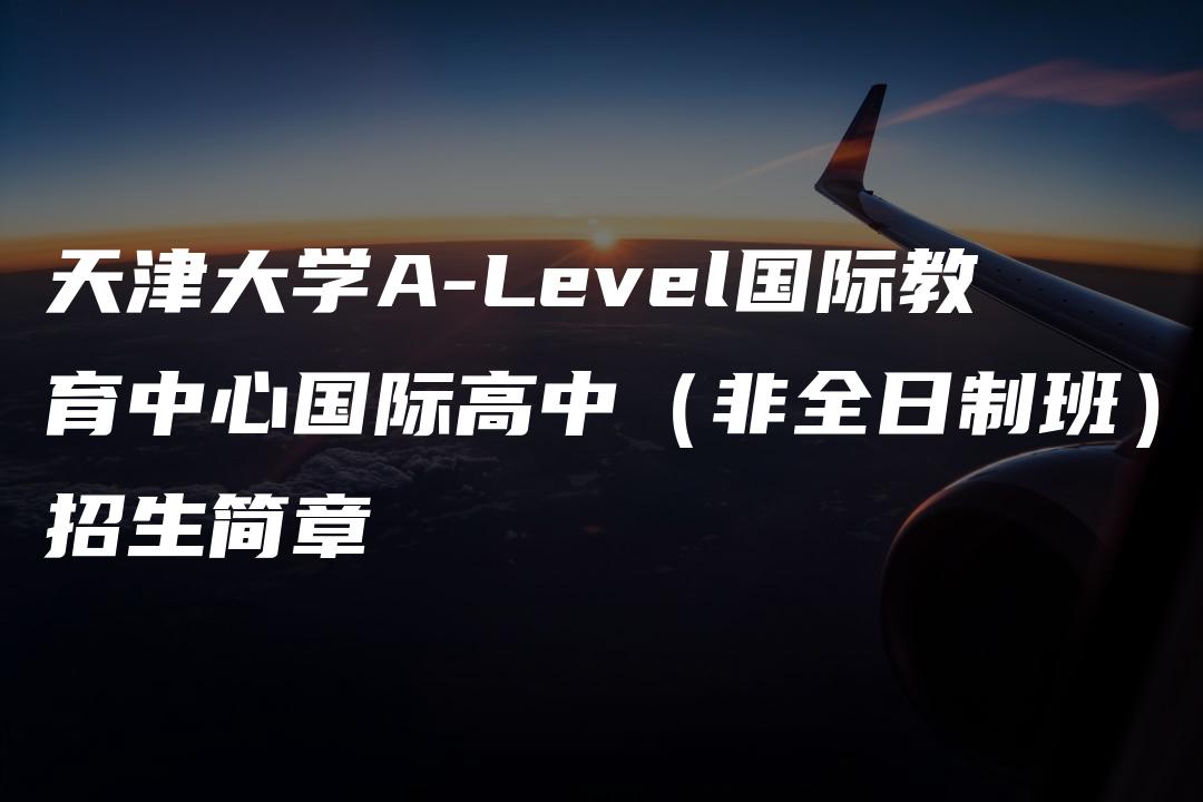 天津大学A-Level国际教育中心国际高中（非全日制班）招生简章