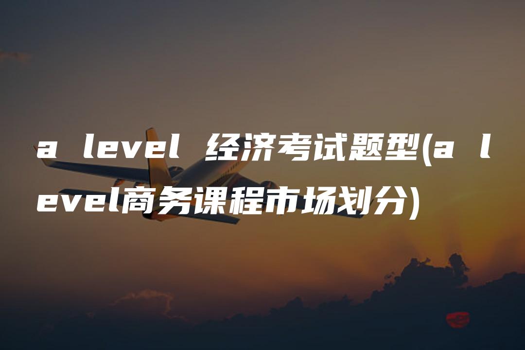 a level 经济考试题型(a level商务课程市场划分)