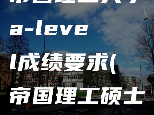 帝国理工大学a-level成绩要求(帝国理工硕士eee专业难度)