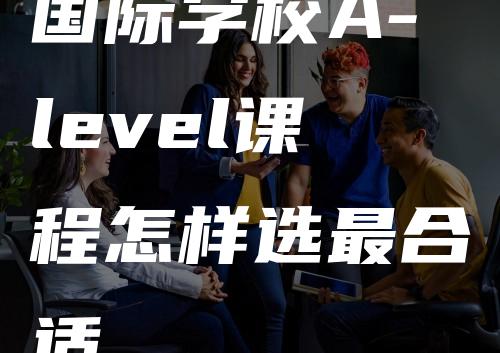 国际学校A-level课程怎样选最合适