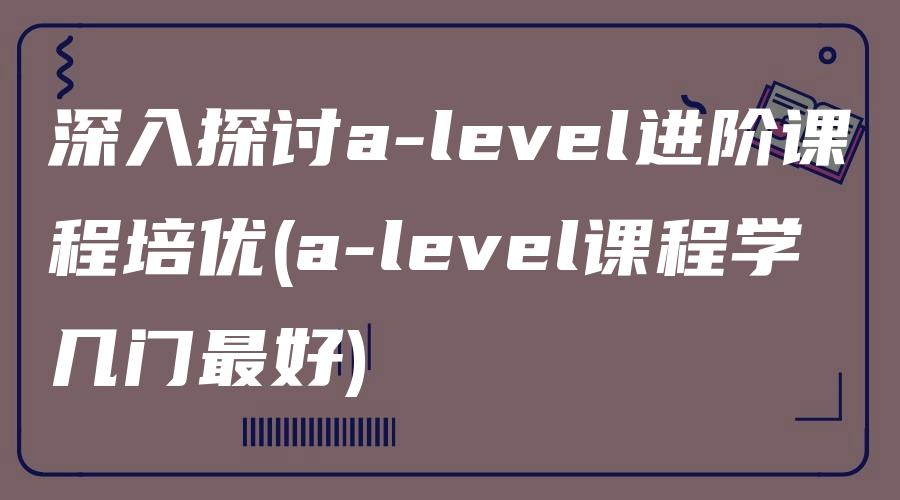 深入探讨a-level进阶课程培优(a-level课程学几门最好)