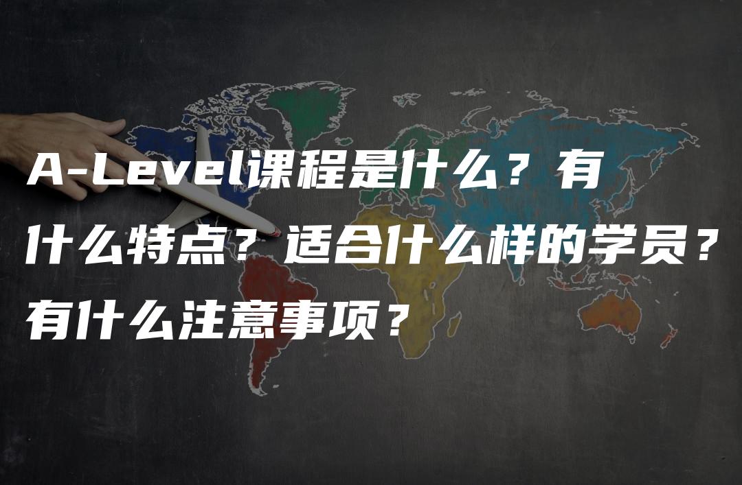 A-Level课程是什么？有什么特点？适合什么样的学员？有什么注意事项？