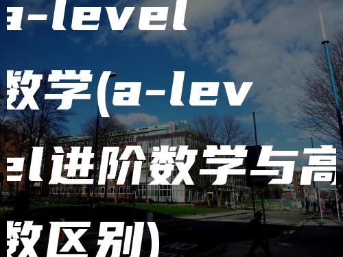 a-level 数学(a-level进阶数学与高数区别)