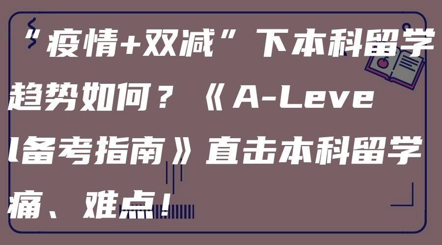 “疫情+双减”下本科留学趋势如何？《A-Level备考指南》直击本科留学痛、难点！