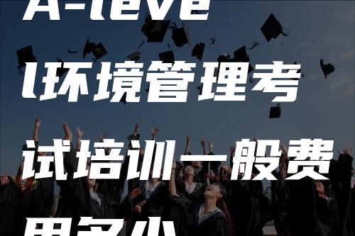 A-level环境管理考试培训一般费用多少