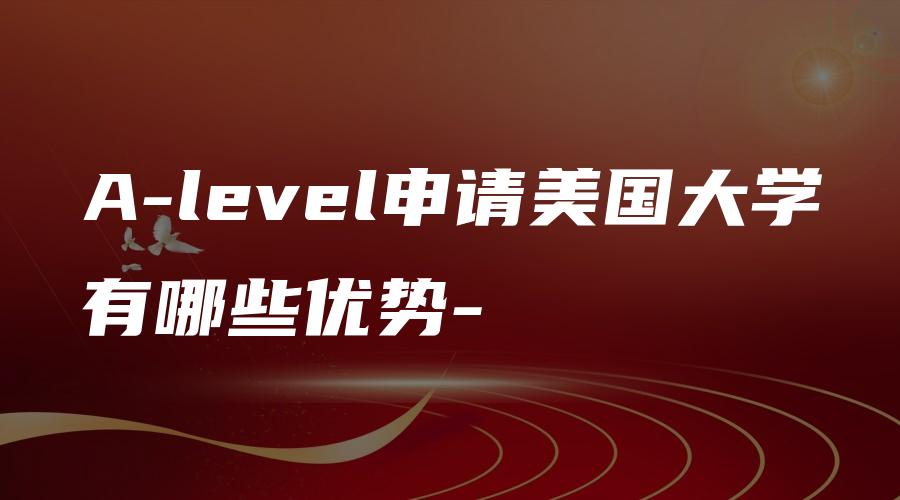 A-level申请美国大学有哪些优势-