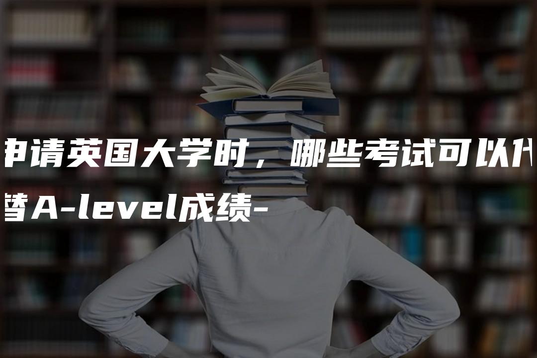 申请英国大学时，哪些考试可以代替A-level成绩-