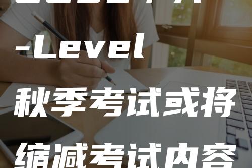 GCSE／A-Level秋季考试或将缩减考试内容，速来了解一下！