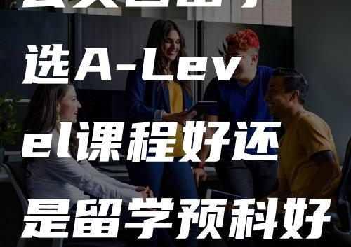 去英国留学 选A-Level课程好还是留学预科好？