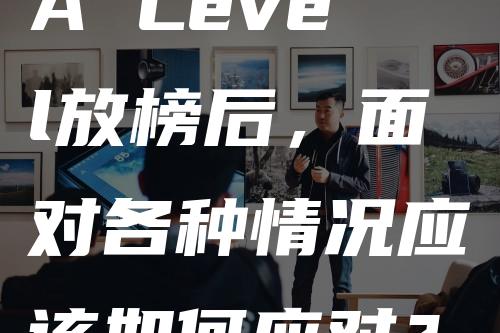 A Level放榜后，面对各种情况应该如何应对？