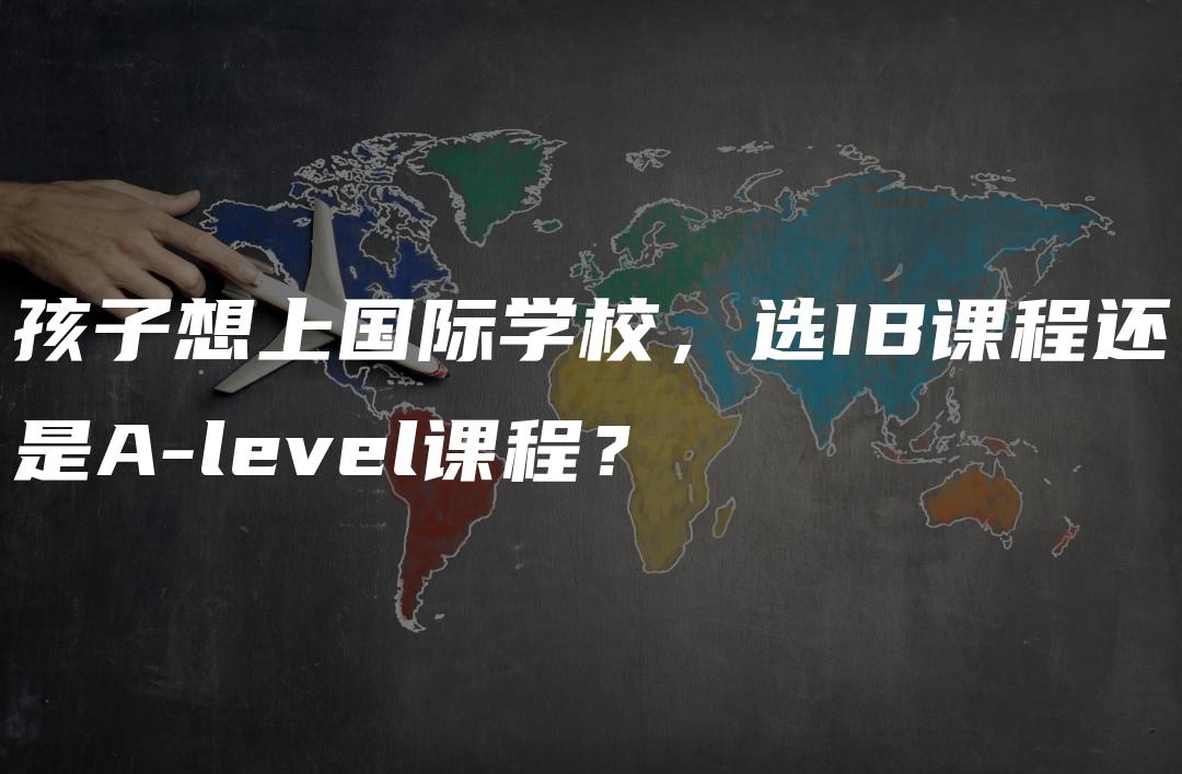 孩子想上国际学校，选IB课程还是A-level课程？