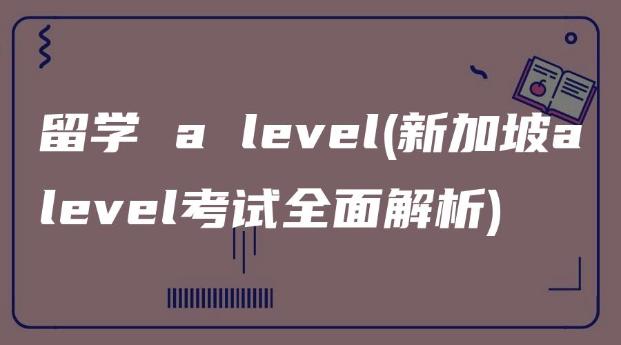 留学 a level(新加坡alevel考试全面解析)