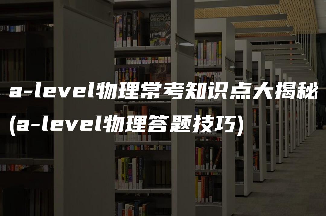 a-level物理常考知识点大揭秘(a-level物理答题技巧)