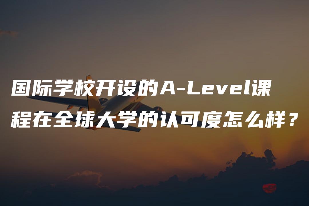 国际学校开设的A-Level课程在全球大学的认可度怎么样？