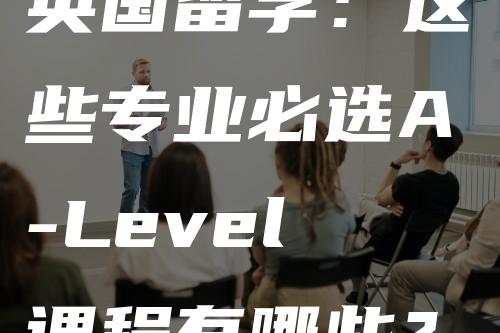 英国留学：这些专业必选A-Level课程有哪些？