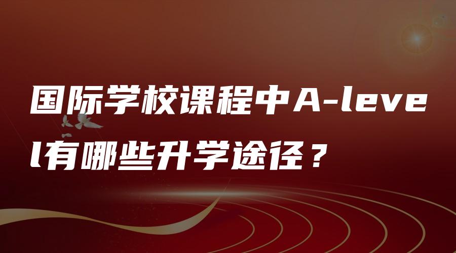 国际学校课程中A-level有哪些升学途径？