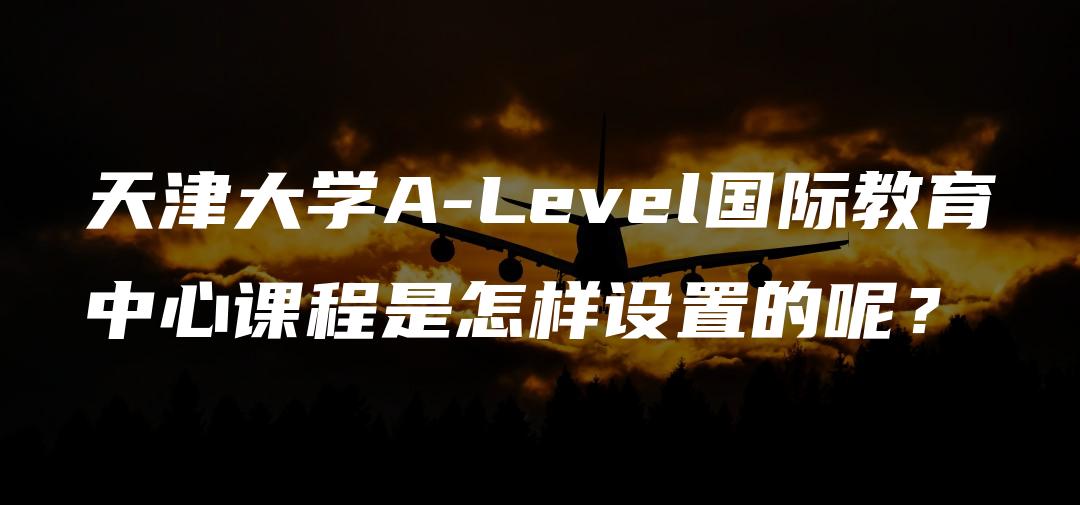 天津大学A-Level国际教育中心课程是怎样设置的呢？