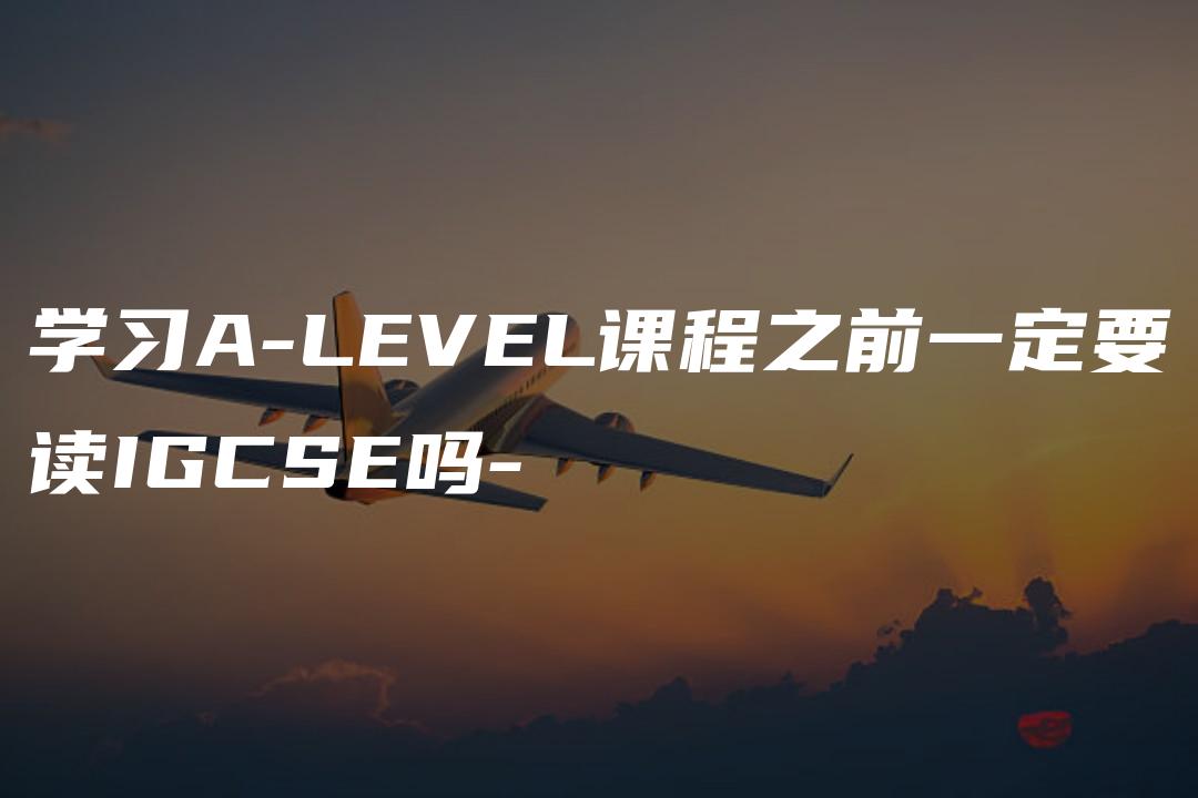 学习A-LEVEL课程之前一定要读IGCSE吗-