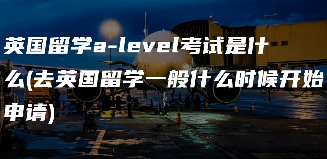 英国留学a-level考试是什么(去英国留学一般什么时候开始申请)