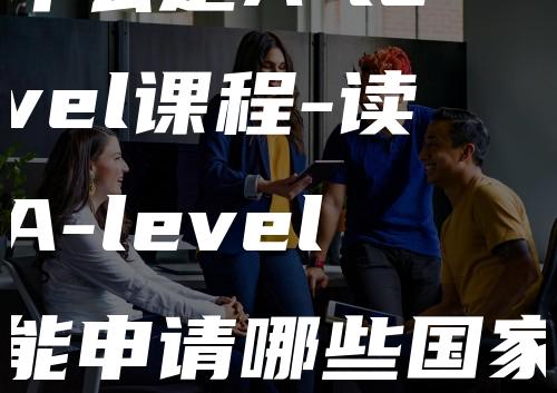 什么是A-level课程-读A-level能申请哪些国家留学-