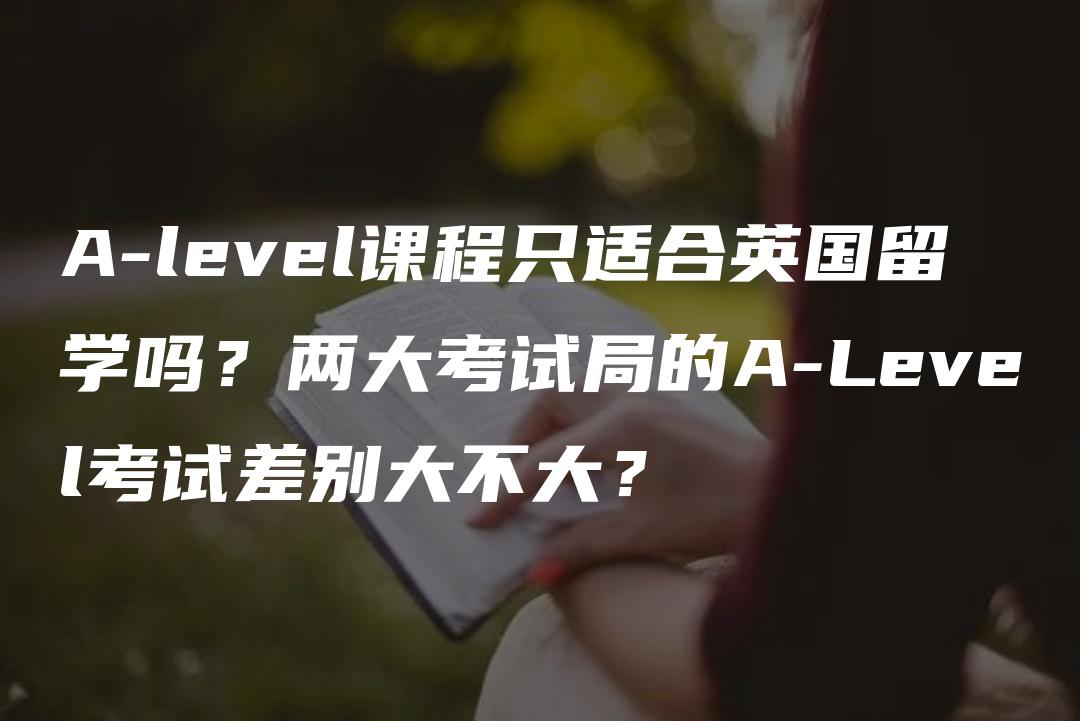 A-level课程只适合英国留学吗？两大考试局的A-Level考试差别大不大？